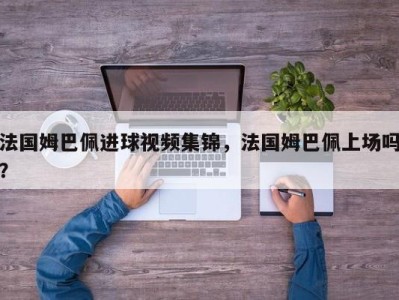 法国姆巴佩进球视频集锦，法国姆巴佩上场吗？