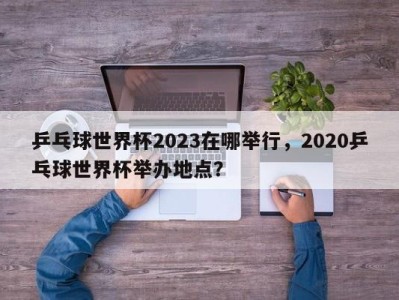 乒乓球世界杯2023在哪举行，2020乒乓球世界杯举办地点？