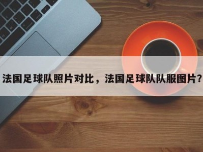 法国足球队照片对比，法国足球队队服图片？