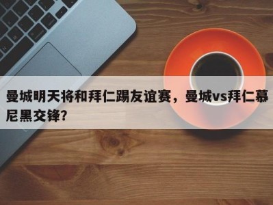 曼城明天将和拜仁踢友谊赛，曼城vs拜仁慕尼黑交锋？