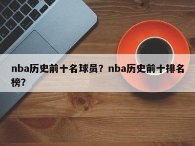 nba历史前十名球员？nba历史前十排名榜？