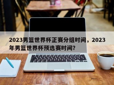 2023男篮世界杯正赛分组时间，2023年男篮世界杯预选赛时间？