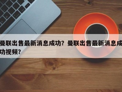 曼联出售最新消息成功？曼联出售最新消息成功视频？
