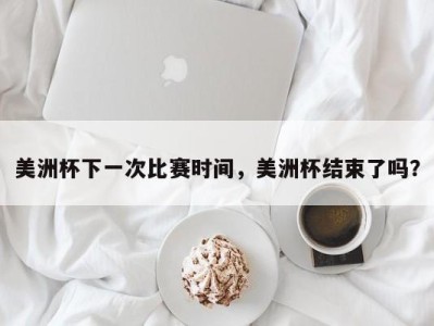 美洲杯下一次比赛时间，美洲杯结束了吗？