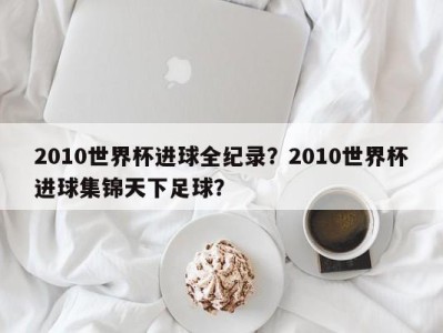 2010世界杯进球全纪录？2010世界杯进球集锦天下足球？