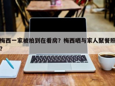 梅西一家被拍到在看房？梅西晒与家人聚餐照？