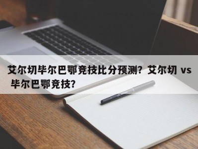 艾尔切毕尔巴鄂竞技比分预测？艾尔切 vs 毕尔巴鄂竞技？