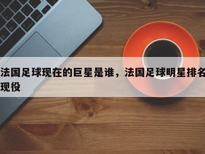 法国足球现在的巨星是谁，法国足球明星排名现役