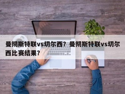 曼彻斯特联vs切尔西？曼彻斯特联vs切尔西比赛结果？