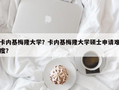 卡内基梅隆大学？卡内基梅隆大学硕士申请难度？