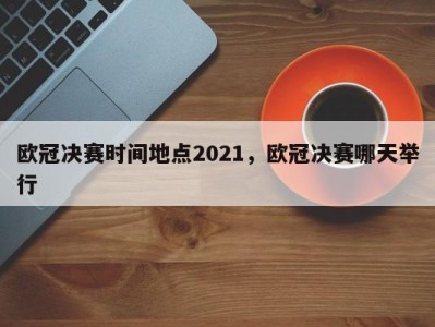 欧冠决赛时间地点2021，欧冠决赛哪天举行