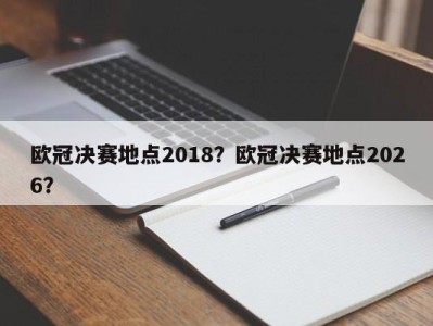 欧冠决赛地点2018？欧冠决赛地点2026？